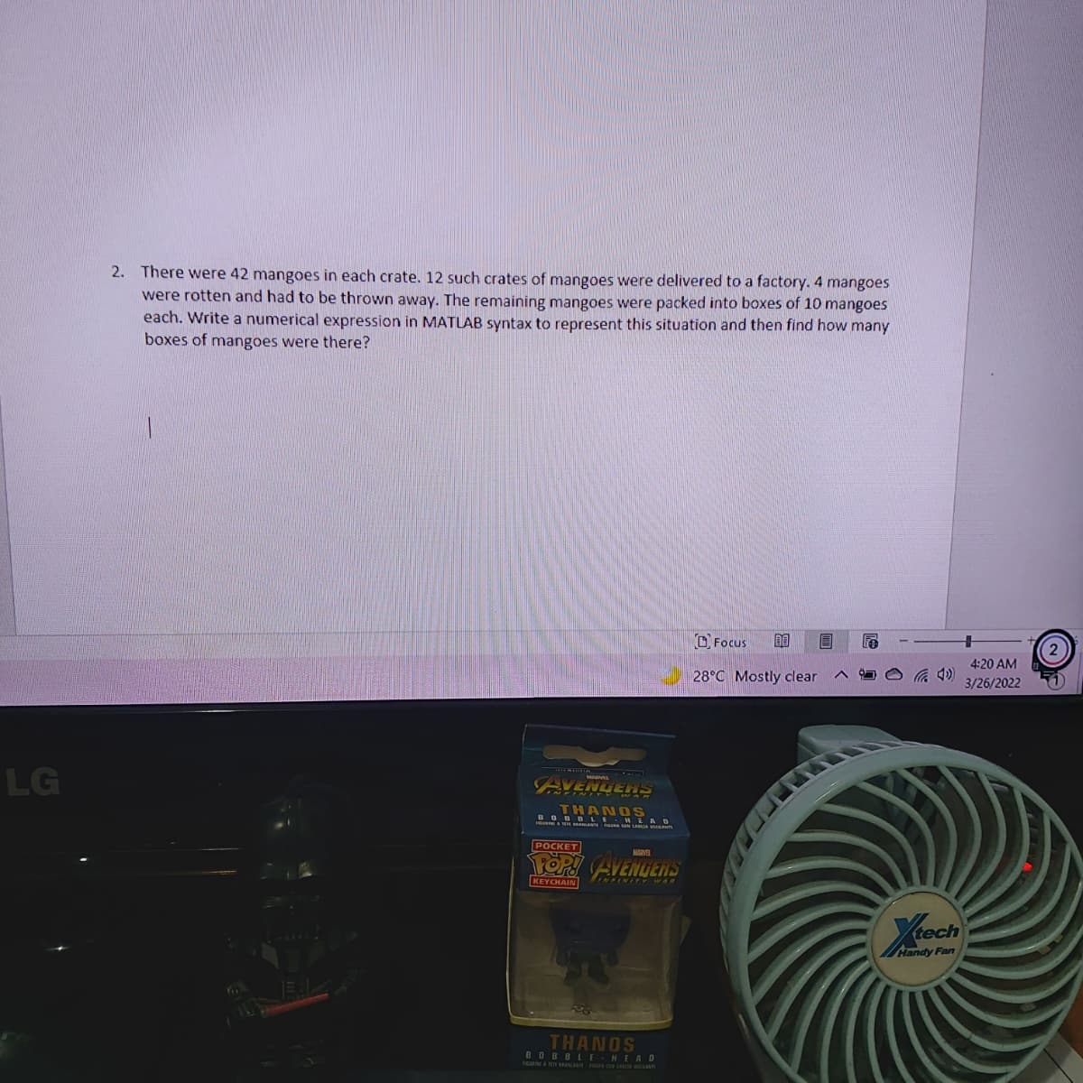 2. There were 42 mangoes in each crate. 12 such crates of mangoes were delivered to a factory. 4 mangoes
were rotten and had to be thrown away. The remaining mangoes were packed into boxes of 10 mangoes
each. Write a numerical expression in MATLAB syntax to represent this situation and then find how many
boxes of mangoes were there?
OFocus
4:20 AM
28°C Mostly clear
3/26/2022
LG
CVENUENS
THANOS
BOBBLEHEAD
AMANLANTE A ON CABIA ANn
POCKET
YOP! AVENGES
KEYCHAIN
INFINITY WAR
Handy Fan
THANOS
BOBBLE HEAD
IGENA ERANLIA P COs CA AN
