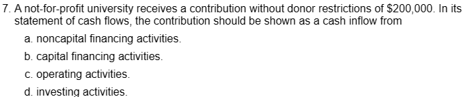 7. A not-for-profit university receives a contribution without donor restrictions of $200,000. In its
statement of cash flows, the contribution should be shown as a cash inflow from
a. noncapital financing activities.
b. capital financing activities.
c. operating activities.
d. investing activities.