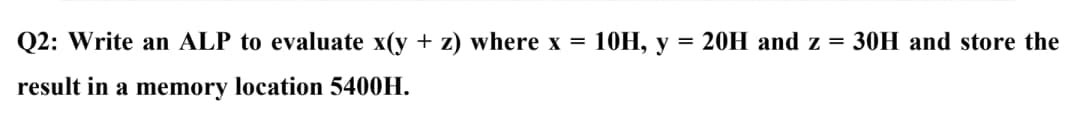Q2: Write an ALP to evaluate x(y+z) where x = 10H, y = 20H and z = 30H and store the
result in a memory location 5400H.