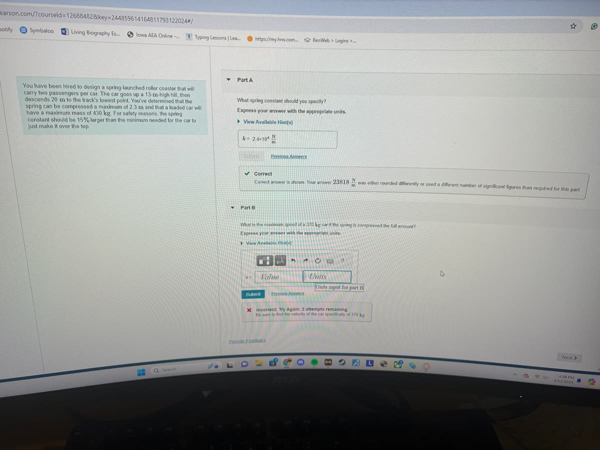 earson.com/?courseld=12688482&key=244859614164811793122024#/
potify
Symbaloo
Living Biography Es...
lowa AEA Online -...
Typing Lessons | Lea...
https://my.hrw.com...
RenWeb > Logins >...
You have been hired to design a spring-launched roller coaster that will
carry two passengers per car. The car goes up a 13-m-high hill, then
descends 20 m to the track's lowest point. You've determined that the
spring can be compressed a maximum of 2.3 m and that a loaded car will
have a maximum mass of 430 kg. For safety reasons, the spring
constant should be 15% larger than the minimum needed for the car to
just make it over the top.
Part A
What spring constant should you specify?
Express your answer with the appropriate units.
View Available Hint(s)
ESC
Q Search
k = 2.4×104
✓ Correct
Part B
Previous Answers
Correct answer is shown. Your answer 23818 N
m
was either rounded differently or used a different number of significant figures than required for this part.
What is the maximum speed of a 370 kg car if the spring is compressed the full amount?
Express your answer with the appropriate units.
View Available Hint(s)
Submit
0 B ?
Value
Units
Units input for part B
Previous Answers
Incorrect: Try Again; 2 attempts remaining
Be sure to find the velocity of the car specifically of 370 kg
Provide Feedback
msi
Next >
4:58 PM
4/12/2024