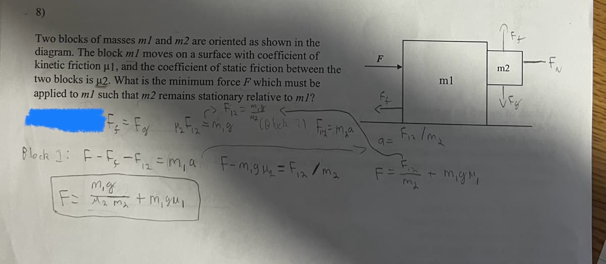 8)
Two blocks of masses ml and m2 are oriented as shown in the
diagram. The block ml moves on a surface with coefficient of
kinetic friction μ1, and the coefficient of static friction between the
two blocks is μ2. What is the minimum force F which must be
applied to ml such that m2 remains stationary relative to m1?
=
M2
F
FF
m2
ml
M² (Block 21 Fir² = m₂a
Fix/ma
9=
F=
12+
mgm,
ma
Block 1: F-F-F=m, a F-m,gu₁₂ = F12/m2
12
m.g
Fimm, gu,