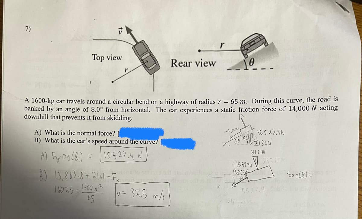 7)
ta
Top view
Rear view
10
A 1600-kg car travels around a circular bend on a highway of radius r = 65 m. During this curve, the road is
banked by an angle of 8.0° from horizontal. The car experiences a static friction force of 14,000 N acting
downhill that prevents it from skidding.
A) What is the normal force? [
B) What is the car's speed around the curve?
A) Fy ccs (8) = [15527.4 N]
14,00rN
2 & 1561
15527.4N
2182N
2161N
15527415527
16025=
1600√2
65
v= 32.5 m/s
tan(8)=
(5527.4
B) 13,863.8+2141=F₂