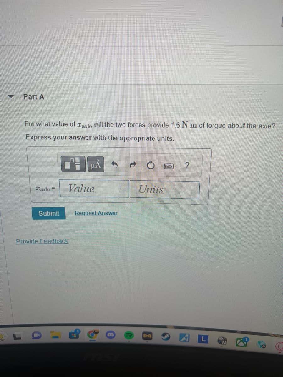 Part A
For what value of axle will the two forces provide 1.6 Nm of torque about the axle?
Express your answer with the appropriate units.
Taxle=
口
НА
Value
Units
Submit
Request Answer
Provide Feedback
A
G
mst
8
?