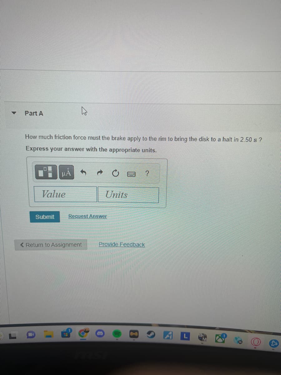 ۵
Part A
How much friction force must the brake apply to the rim to bring the disk to a halt in 2.50 s?
Express your answer with the appropriate units.
ΜΑ
Units
Value
Submit
Request Answer
< Return to Assignment
1
a
EL
?
Provide Feedback
msi
4
O.