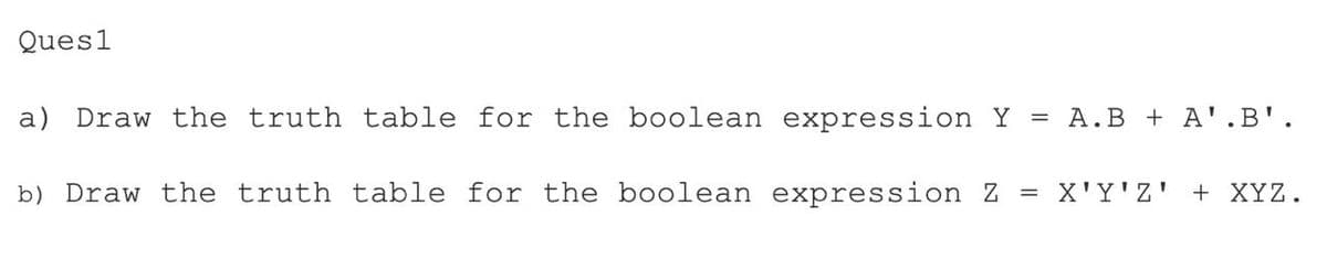 Ques1
a) Draw the truth table for the boolean expression Y = A.B + A'.B'.
b) Draw the truth table for the boolean expression Z = X'Y'Z' + XYZ.
