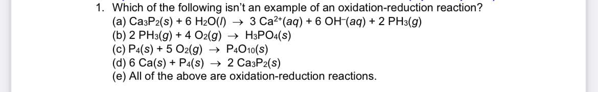 1. Which of the following isn't an example of an oxidation-reduction reaction?
(a) Ca3P2(s) + 6 H2O(1) → 3 Ca2*(aq) + 6 OH-(aq) + 2 PH3(g)
(b) 2 PH3(g) + 4 O2(g) → H3PO4(s)
(c) Pa(s) + 5 O2(g)
(d) 6 Ca(s) + P4(s) → 2 Ca3P2(s)
(e) All of the above are oxidation-reduction reactions.
» P4010(s)
