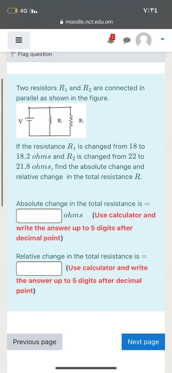 O 4G I.
V:rE
A moodle.nct.edu.om
P Flag question
Two resistors R and R2 are connected in
parallel as shown in the figure.
V
R
R:
If the resistance R1 is changed from 18 to
18.2 ohms and R2 is changed from 22 to
21.8 ohms, find the absolute change and
relative change in the total resistance R.
Absolute change in the total resistance is =
ohms
(Use calculator and
write the answer up to 5 digits after
decimal point)
Relative change in the total resistance is =
(Use calculator and write
the answer up to 5 digits after decimal
point)
Previous page
Next page
II
