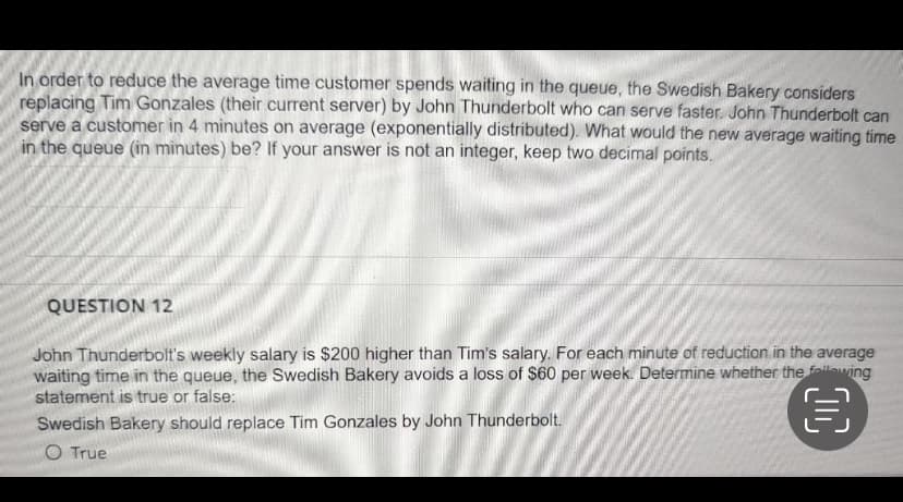 In order to reduce the average time customer spends waiting in the queue, the Swedish Bakery considers
replacing Tim Gonzales (their current server) by John Thunderbolt who can serve faster. John Thunderbolt can
serve a customer in 4 minutes on average (exponentially distributed). What would the new average waiting time
in the queue (in minutes) be? If your answer is not an integer, keep two decimal points.
QUESTION 12
John Thunderbolt's weekly salary is $200 higher than Tim's salary. For each minute of reduction in the average
waiting time in the queue, the Swedish Bakery avoids a loss of S60 per week. Determine whether the fallewing
statement is true or false:
Swedish Bakery should replace Tim Gonzales by John Thunderbolt.
O True
