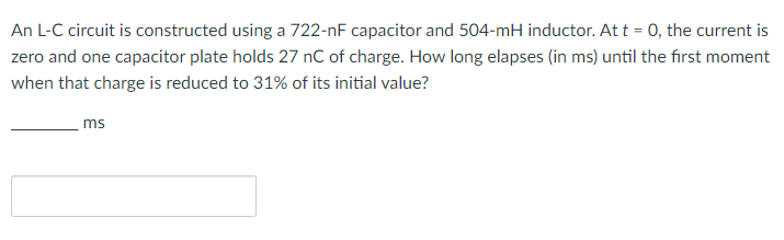 An L-C circuit is constructed using a 722-nF capacitor and 504-mH inductor. At t = 0, the current is
zero and one capacitor plate holds 27 nC of charge. How long elapses (in ms) until the first moment
when that charge is reduced to 31% of its initial value?
ms