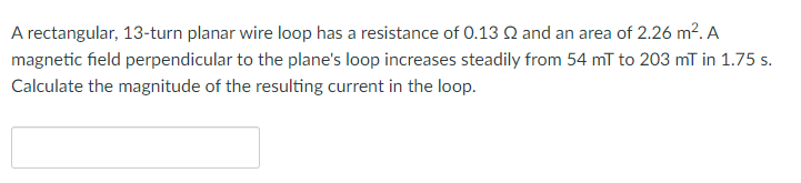 A rectangular, 13-turn planar wire loop has a resistance of 0.13 Q and an area of 2.26 m². A
magnetic field perpendicular to the plane's loop increases steadily from 54 mT to 203 mT in 1.75 s.
Calculate the magnitude of the resulting current in the loop.