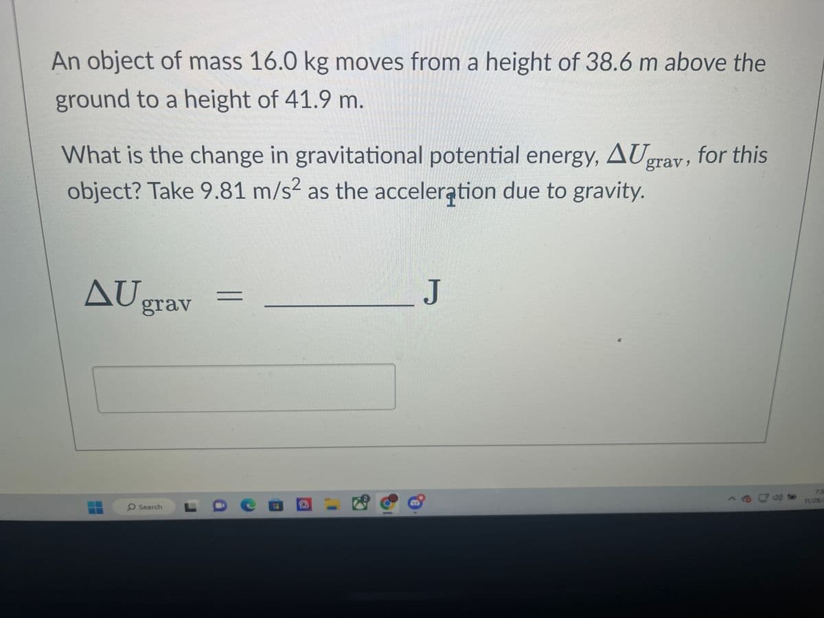 An object of mass 16.0 kg moves from a height of 38.6 m above the
ground to a height of 41.9 m.
What is the change in gravitational potential energy, AUgrav, for this
object? Take 9.81 m/s² as the acceleration due to gravity.
AU
grav
O Search
a
J
75
11/29/2