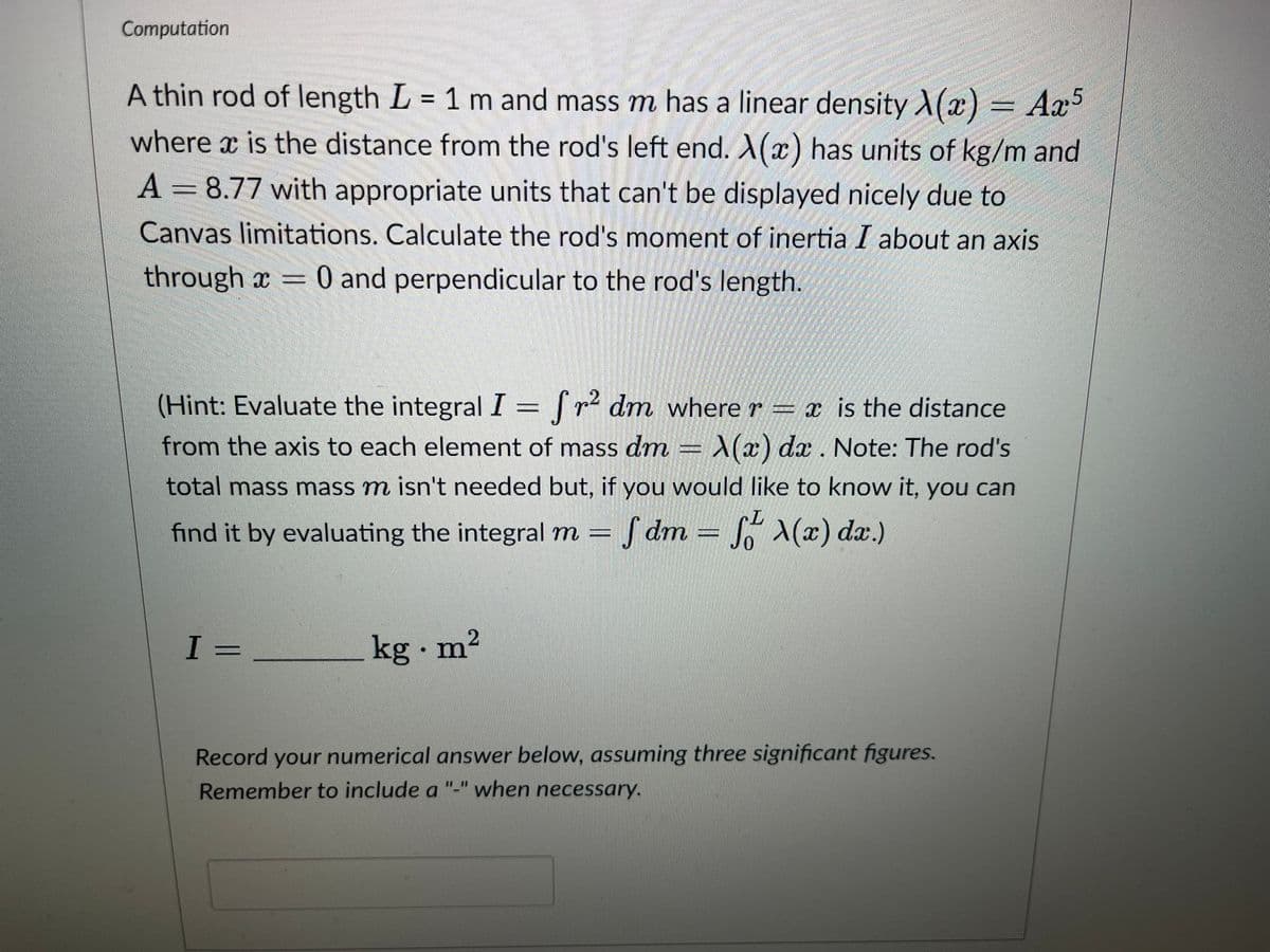 Computation
A thin rod of length L = 1 m and mass m has a linear density A(x) = Ax5
where x is the distance from the rod's left end. X(x) has units of kg/m and
A 8.77 with appropriate units that can't be displayed nicely due to
Canvas limitations. Calculate the rod's moment of inertia I about an axis
through x = 0 and perpendicular to the rod's length.
(Hint: Evaluate the integral I = fr² dm where r = x is the distance
from the axis to each element of mass dm = A(x) dx . Note: The rod's
total mass mass m isn't needed but, if you would like to know it, you can
find it by evaluating the integral m = fdm = f(x) dx.)
I =
kg. m²
Record your numerical answer below, assuming three significant figures.
Remember to include a "-" when necessary.