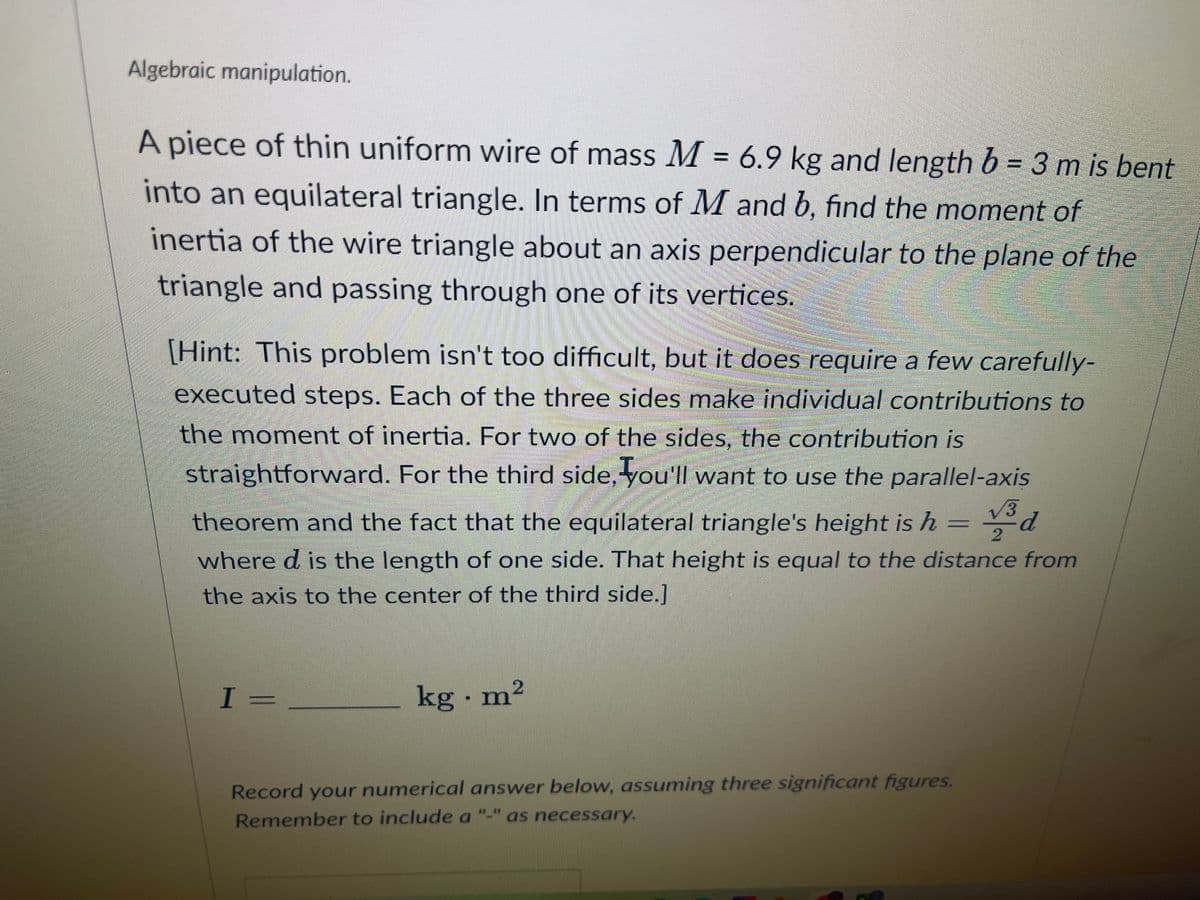 Algebraic manipulation.
A piece of thin uniform wire of mass M = 6.9 kg and length b = 3 m is bent
into an equilateral triangle. In terms of M and b, find the moment of
inertia of the wire triangle about an axis perpendicular to the plane of the
triangle and passing through one of its vertices.
[Hint: This problem isn't too difficult, but it does require a few carefully-
executed steps. Each of the three sides make individual contributions to
the moment of inertia. For two of the sides, the contribution is
straightforward. For the third side, you'll want to use the parallel-axis
√3
theorem and the fact that the equilateral triangle's height is h
where d is the length of one side. That height is equal to the distance from
the axis to the center of the third side.]
2
I =
kg - m²
Record your numerical answer below, assuming three significant figures.
Remember to include a "-" as necessary.