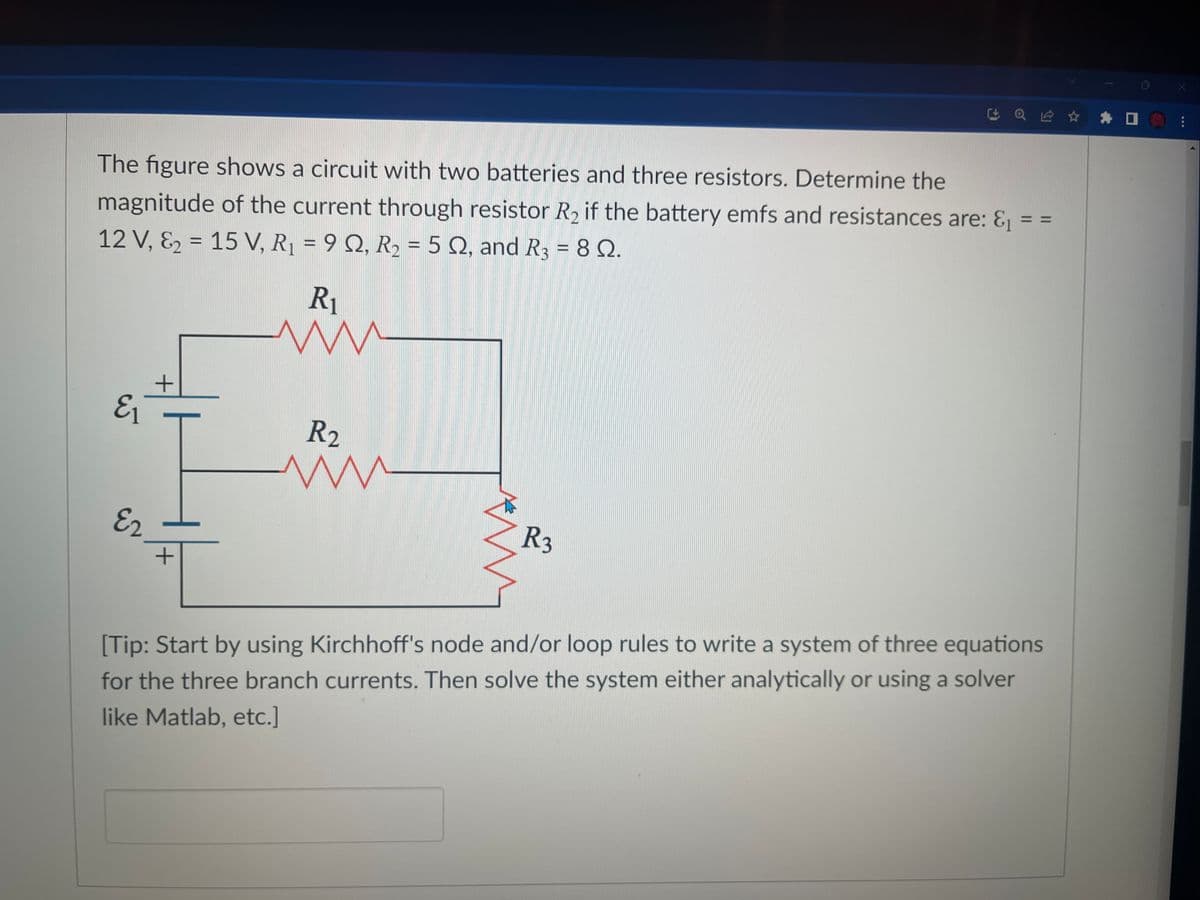 The figure shows a circuit with two batteries and three resistors. Determine the
magnitude of the current through resistor R₂ if the battery emfs and resistances are: &₁
12 V, &₂ = 15 V, R₁ = 92, R₂ = 5 2, and R3 = 80.
=
E₁
E₂
+
R₁
ww
R₂
www
Q ✰ ✰
R3
II
||
[Tip: Start by using Kirchhoff's node and/or loop rules to write a system of three equations
for the three branch currents. Then solve the system either analytically or using a solver
like Matlab, etc.]
: