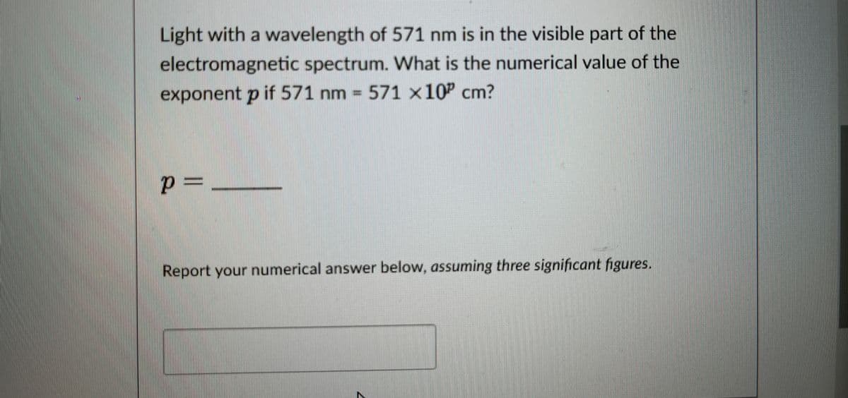 Light with a wavelength of 571 nm is in the visible part of the
electromagnetic spectrum. What is the numerical value of the
exponent p if 571 nm = 571 x 10² cm?
p=
Report your numerical answer below, assuming three significant figures.