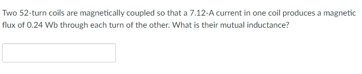 Two 52-turn coils are magnetically coupled so that a 7.12-A current in one coil produces a magnetic
flux of 0.24 Wb through each turn of the other. What is their mutual inductance?