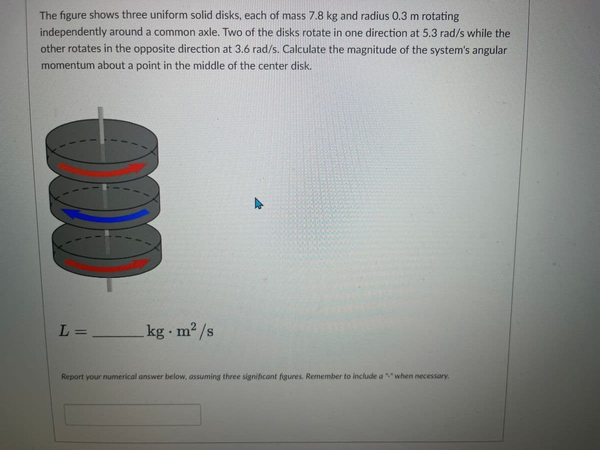 The figure shows three uniform solid disks, each of mass 7.8 kg and radius 0.3 m rotating
independently around a common axle. Two of the disks rotate in one direction at 5.3 rad/s while the
other rotates in the opposite direction at 3.6 rad/s. Calculate the magnitude of the system's angular
momentum about a point in the middle of the center disk.
L=
kg m²/s
-
Report your numerical answer below, assuming three significant figures. Remember to include a "-" when necessary.
