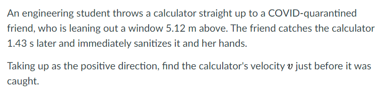 An engineering student throws a calculator straight up to a COVID-quarantined
friend, who is leaning out a window 5.12 m above. The friend catches the calculator
1.43 s later and immediately sanitizes it and her hands.
Taking up as the positive direction, find the calculator's velocity v just before it was
caught.