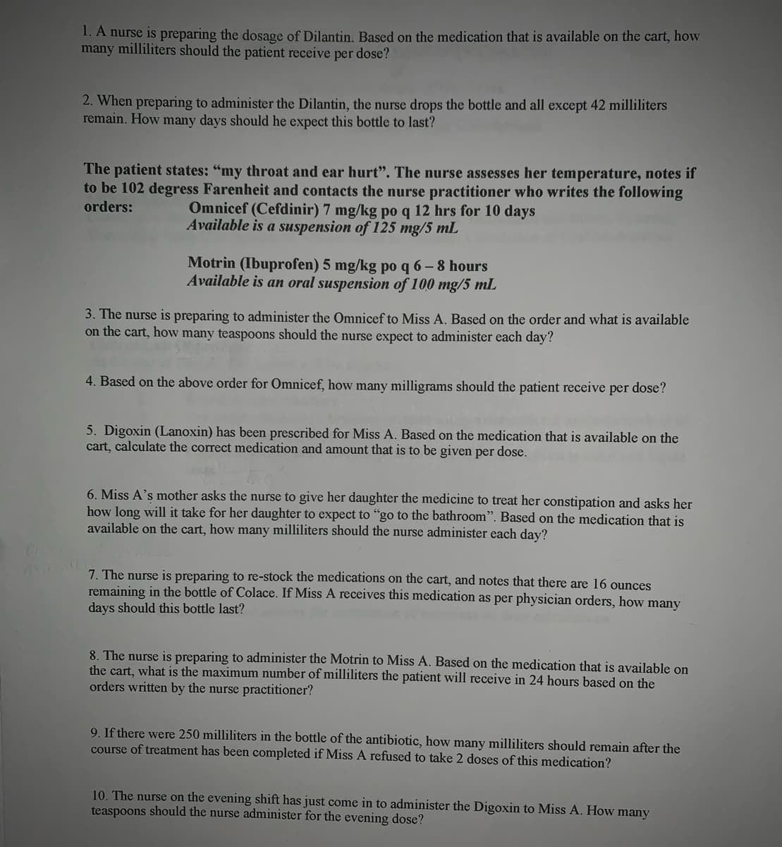 1. A nurse is preparing the dosage of Dilantin. Based on the medication that is available on the cart, how
many milliliters should the patient receive per dose?
2. When preparing to administer the Dilantin, the nurse drops the bottle and all except 42 milliliters
remain. How many days should he expect this bottle to last?
The patient states: "my throat and ear hurt". The nurse assesses her temperature, notes if
to be 102 degress Farenheit and contacts the nurse practitioner who writes the following
Omnicef (Cefdinir) 7 mg/kg po q 12 hrs for 10 days
orders:
Available is a suspension of 125 mg/5 mL
Motrin (Ibuprofen) 5 mg/kg po q 6 – 8 hours
Available is an oral suspension of 100 mg/5 mL
3. The nurse is preparing to administer the Omnicef to Miss A. Based on the order and what is available
on the cart, how many teaspoons should the nurse expect to administer each day?
4. Based on the above order for Omnicef, how many milligrams should the patient receive per dose?
5. Digoxin (Lanoxin) has been prescribed for Miss A. Based on the medication that is available on the
cart, calculate the correct medication and amount that is to be given per dose.
6. Miss A's mother asks the nurse to give her daughter the medicine to treat her constipation and asks her
how long will it take for her daughter to expect to "go to the bathroom". Based on the medication that is
available on the cart, how many milliliters should the nurse administer each day?
7. The nurse is preparing to re-stock the medications on the cart, and notes that there are 16 ounces
remaining in the bottle of Colace. If Miss A receives this medication as per physician orders, how many
days should this bottle last?
8. The nurse is preparing to administer the Motrin to Miss A. Based on the medication that is available on
the cart, what is the maximum number of milliliters the patient will receive in 24 hours based on the
orders written by the nurse practitioner?
9. If there were 250 milliliters in the bottle of the antibiotic, how many milliliters should remain after the
course of treatment has been completed if Miss A refused to take 2 doses of this medication?
10. The nurse on the evening shift has just come in to administer the Digoxin to Miss A. How many
teaspoons should the nurse administer for the evening dose?

