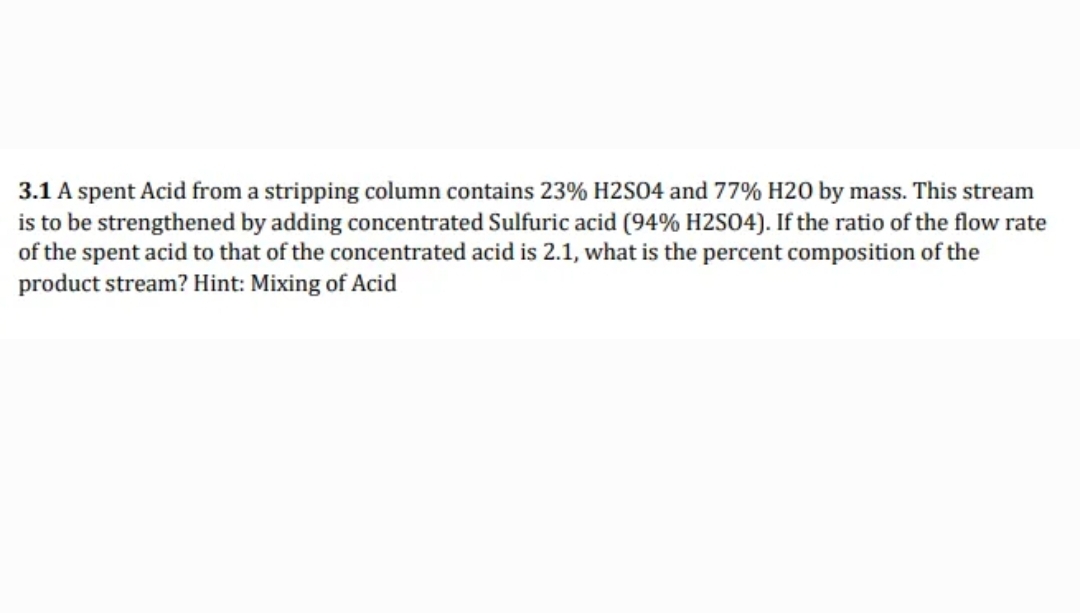 3.1 A spent Acid from a stripping column contains 23% H2S04 and 77% H20 by mass. This stream
is to be strengthened by adding concentrated Sulfuric acid (94% H2SO4). If the ratio of the flow rate
of the spent acid to that of the concentrated acid is 2.1, what is the percent composition of the
product stream? Hint: Mixing of Acid
