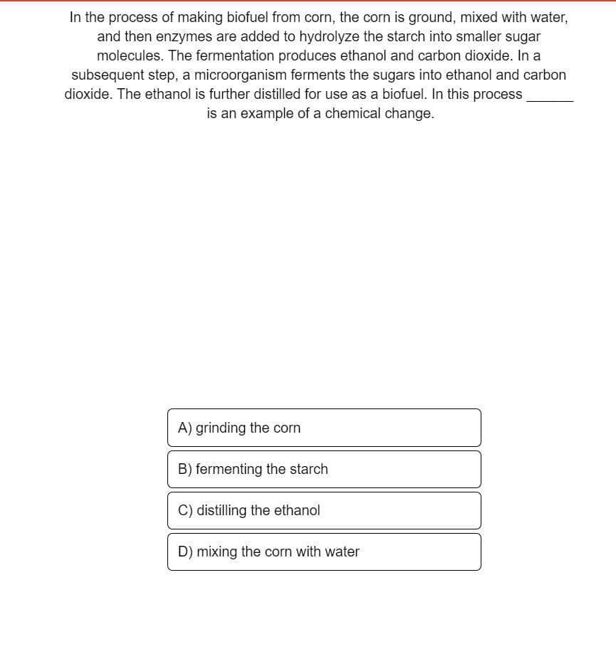 In the process of making biofuel from corn, the corn is ground, mixed with water,
and then enzymes are added to hydrolyze the starch into smaller sugar
molecules. The fermentation produces ethanol and carbon dioxide. In a
subsequent step, a microorganism ferments the sugars into ethanol and carbon
dioxide. The ethanol is further distilled for use as a biofuel. In this process
is an example of a chemical change.
A) grinding the corn
B) fermenting the starch
C) distilling the ethanol
D) mixing the corn with water
