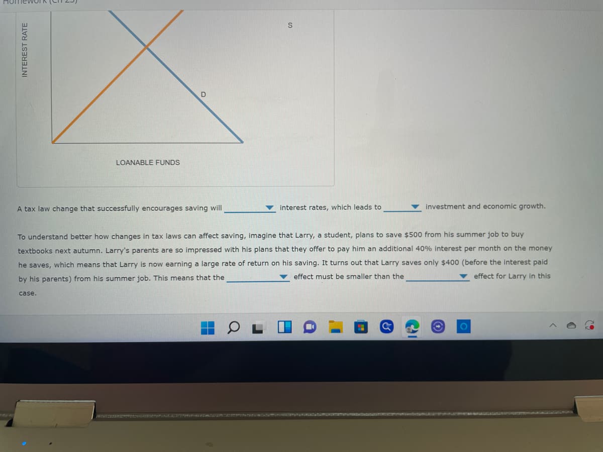 S
LOANABLE FUNDS
A tax law change that successfully encourages saving will
interest rates, which leads to
investment and economic growth.
To understand better how changes in tax laws can affect saving, imagine that Larry, a student, plans to save $500 from his summer job to buy
textbooks next autumn. Larry's parents are so impressed with his plans that they offer to pay him an additional 40% interest per month on the money
he saves, which means that Larry is now earning a large rate of return on his saving. It turns out that Larry saves only $400 (before the interest paid
effect must be smaller than the
effect for Larry in this
by his parents) from his summer job. This means that the
case.
G
O
INTEREST RATE
D