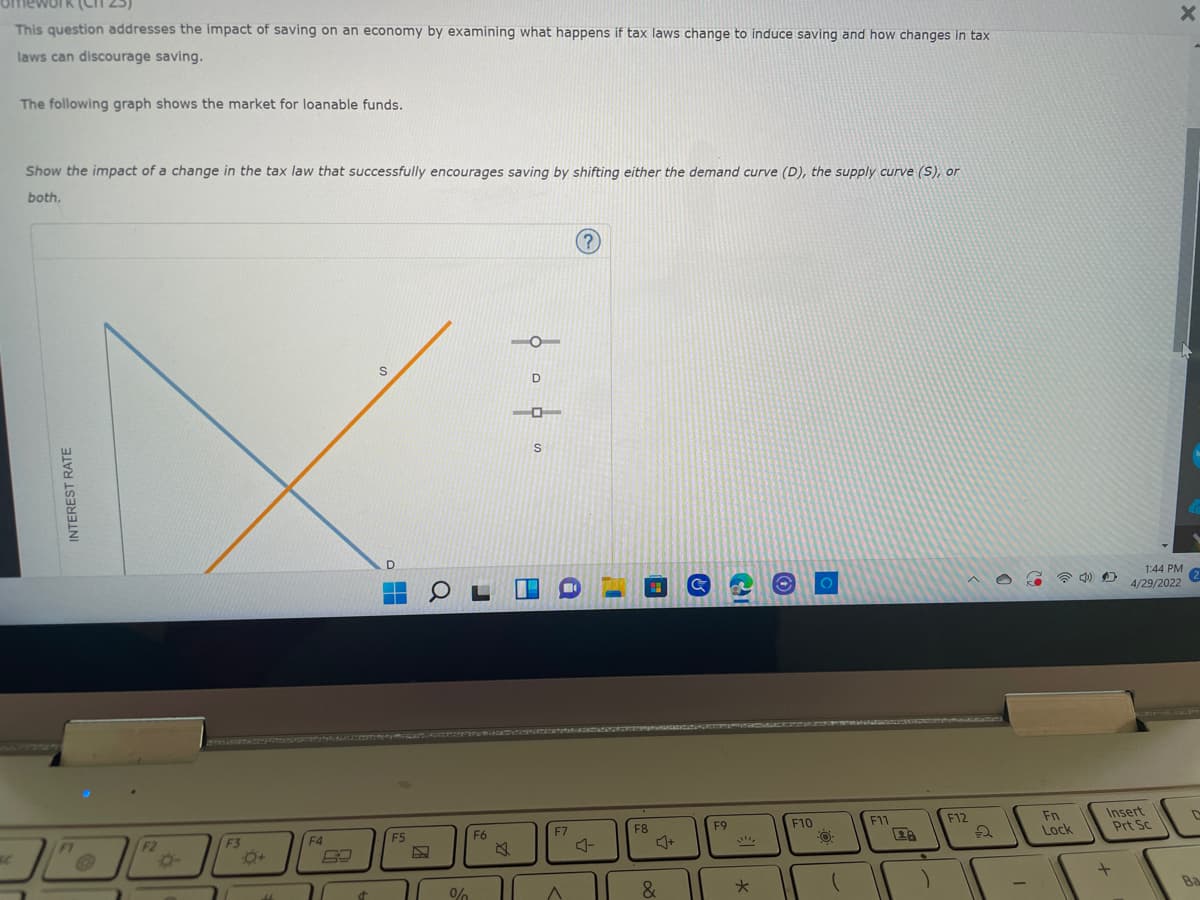 ework (CIT 25)
This question addresses the impact of saving on an economy by examining what happens if tax laws change to induce saving and how changes in tax
laws can discourage saving.
The following graph shows the market for loanable funds.
Show the impact of a change in the tax law that successfully encourages saving by shifting either the demand curve (D), the supply curve (S), or
both.
(?)
S
INTEREST RATE
F2
F3
11
F4
d
F5
COL
F6
%
。。。。
O
F7
A
F8
&
&
F9
*
F10
F11
)
F12
2
Fn
Lock
D
Insert
Prt Sc
+
X
1:44 PM
4/29/2022
(2
D
Ba