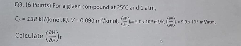 Q3. (6 Points) For a given compound at 25°C and 1 atm,
av
Cp = 138 kJ/(kmol.K), V = 0.090 m³/kmol, ()=9
= 9.0 x 10 m³/K, ()
T= 9.0 x 10 m³/atm,
Calculate (OH)T
дн
др