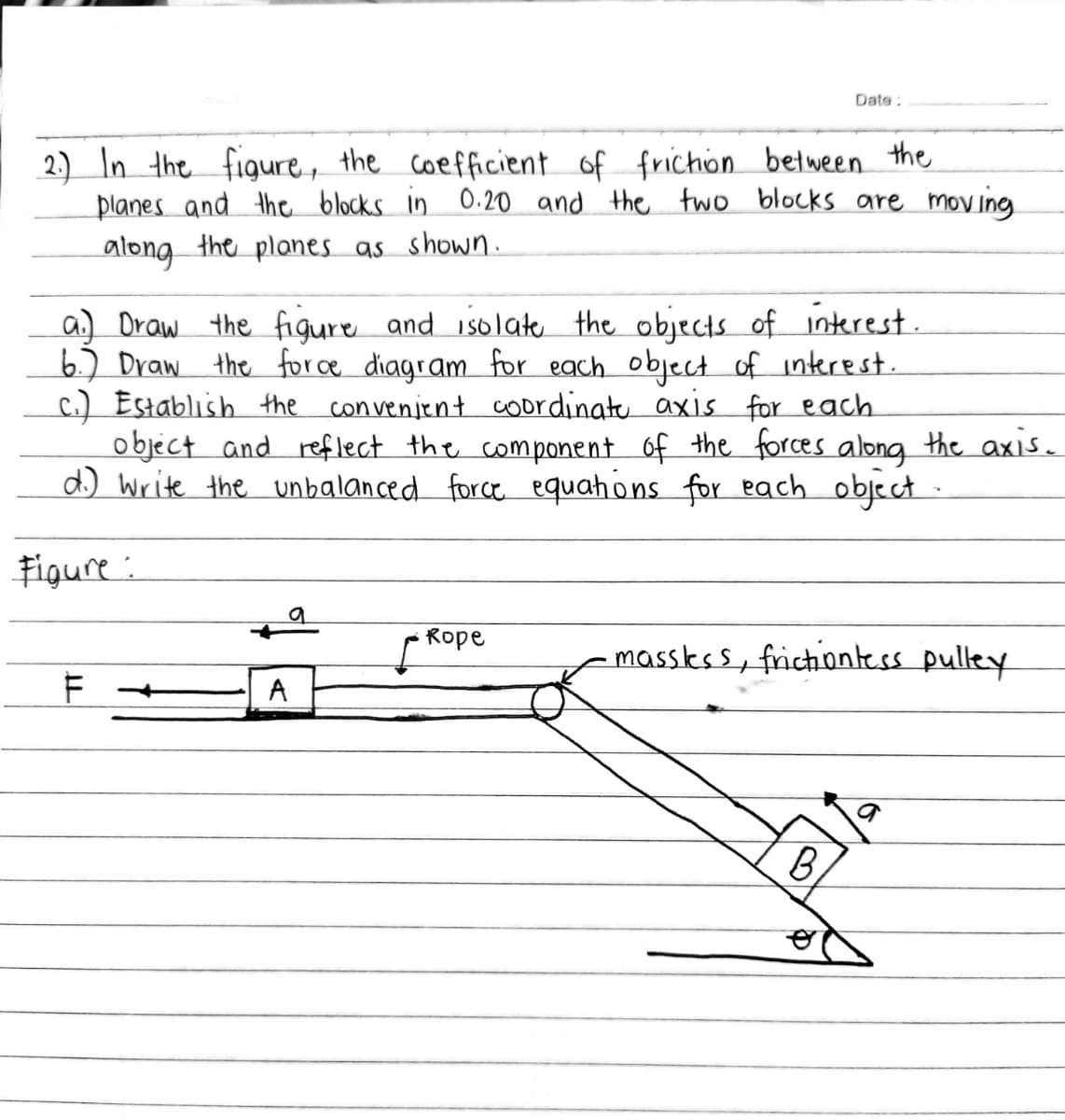 Date:
2.) In the figure, the coefficient of frichon between the
planes and the blocks in 0.20 and the two blocks are moving
along the planes as shown.
a) Draw the figure and isolate the objects of interest
6.) Draw the for ce diagram for each object of interest.
c.) Establish the convenjent coordinate axis for each
object and reflect the component of the forces along the axis.
d) Write the unbalanced force equahons for each object
Figure :
Rope
massks s, frictiontess pulley
A
B,
