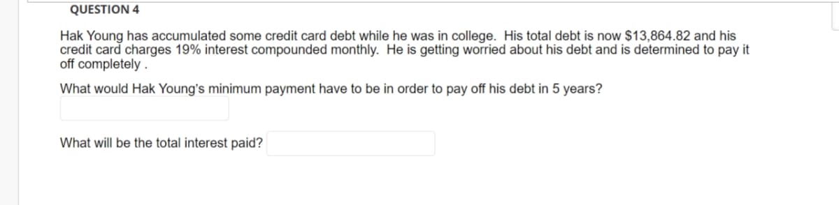 QUESTION 4
Hak Young has accumulated some credit card debt while he was in college. His total debt is now $13,864.82 and his
credit card charges 19% interest compounded monthly. He is getting worried about his debt and is determined to pay it
off completely .
What would Hak Young's minimum payment have to be in order to pay off his debt in 5 years?
What will be the total interest paid?
