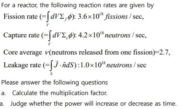 For a reactor, the following reaction rates are given by
Fission rate (=[dVE,Ø): 3.6×10* fissions / sec,
Capture rate (=| dVEø): 4.2×10 neutrons / sec,
Core average v(neutrons released from one fission)=2.7,
Leakage rate (=| J · îdS):1.0×10* neutrons / sec
Please answer the following questions
a. Calculate the multiplication factor.
a. Judge whether the power will increase or decrease as time.
