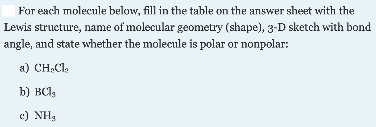 For each molecule below, fill in the table on the answer sheet with the
Lewis structure, name of molecular geometry (shape), 3-D sketch with bond
angle, and state whether the molecule is polar or nonpolar:
а) CH-Clz
b) BCI3
c) NH3
