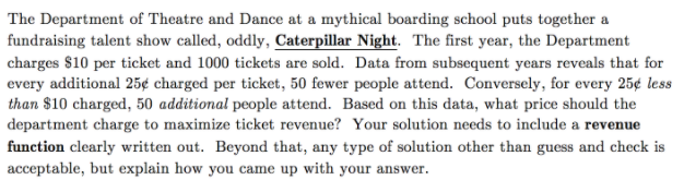 The Department of Theatre and Dance at a mythical boarding school puts together a
fundraising talent show called, oddly, Caterpillar Night. The first year, the Department
charges $10 per ticket and 1000 tickets are sold. Data from subsequent years reveals that for
every additional 25¢ charged per ticket, 50 fewer people attend. Conversely, for every 25¢ less
than $10 charged, 50 additional people attend. Based on this data, what price should the
department charge to maximize ticket revenue? Your solution needs to include a revenue
function clearly written out. Beyond that, any type of solution other than guess and check is
acceptable, but explain how you came up with your answer.
