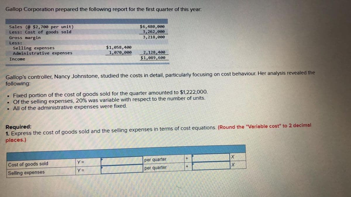Gallop Corporation prepared the following report for the first quarter of this year:
Sales (@ $2,700 per unit)
Less: Cost of goods sold
Gross margin
$6,480,000
3,262,000
3, 218, е00
Less:
Selling expenses
Administrative expenses
$1,058,400
1,070,000
2,128,400
$1,089,600
Income
Gallop's controller, Nancy Johnstone, studied the costs in detail, particularly focusing on cost behaviour. Her analysis revealed the
following:
• Fixed portion of the cost of goods sold for the quarter amounted to $1,222,00.
• Of the selling expenses, 20% was variable with respect to the number of units.
• All of the administrative expenses were fixed.
Required:
1. Express the cost of goods sold and the selling expenses in terms of cost equations. (Round the "Variable cost" to 2 decimal
places.)
Y =
per quarter
Cost of goods sold
Y =
per quarter
Selling expenses
