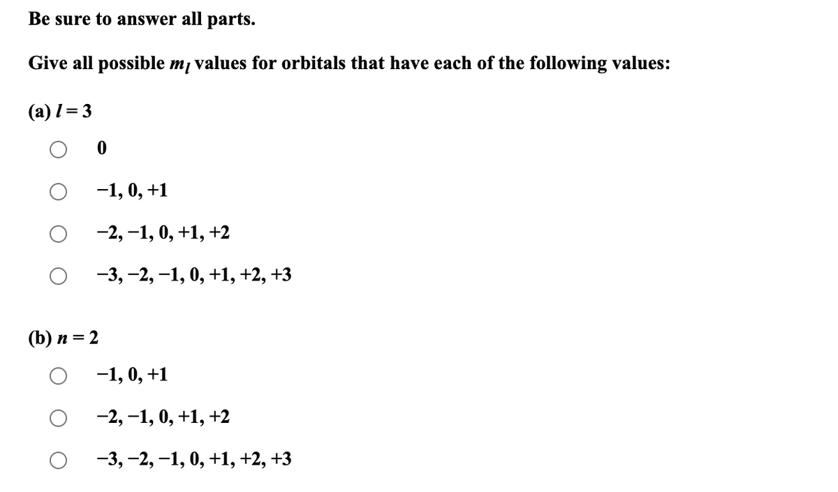 Be sure to answer all parts.
Give all possible mĮ values for orbitals that have each of the following values:
(a) 1 = 3
-1, 0, +1
-2, -1, 0, +1, +2
-3, -2, -1, 0, +1, +2, +3
(b) n = 2
O
-1, 0, +1
−2, −1, 0, +1, +2
-3, -2, -1, 0, +1, +2, +3