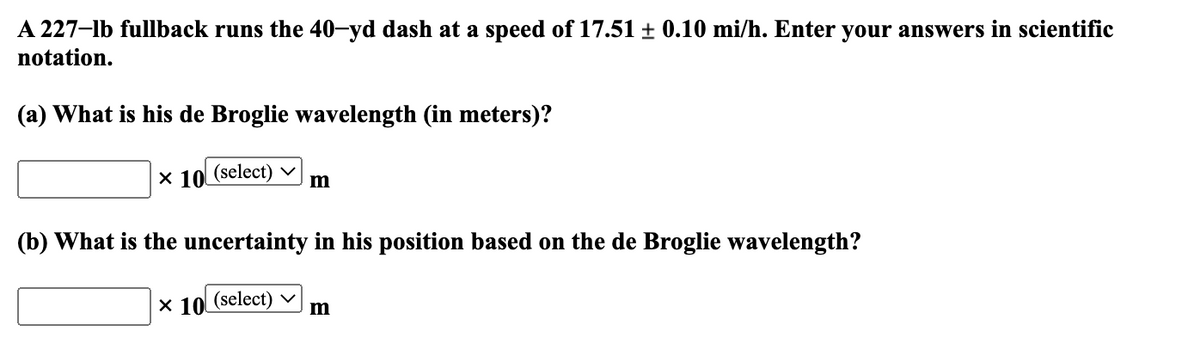 A 227-lb fullback runs the 40-yd dash at a speed of 17.51 ± 0.10 mi/h. Enter your answers in scientific
notation.
(a) What is his de Broglie wavelength (in meters)?
X 10 (select) m
(b) What is the uncertainty in his position based on the de Broglie wavelength?
x 10 (select) ✓ m