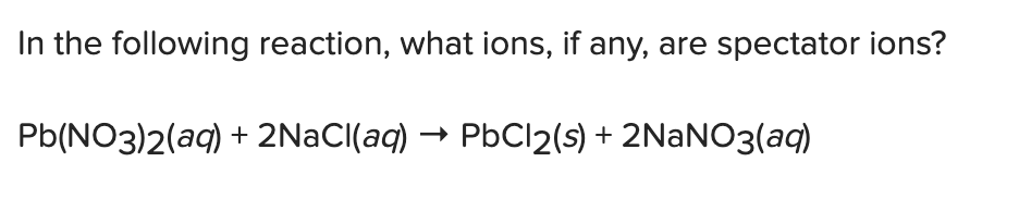 In the following reaction, what ions, if any, are spectator ions?
Pb(NO3)2(aq) + 2NaCl(aq) PbCl2(s) + 2NaNO3(aq)