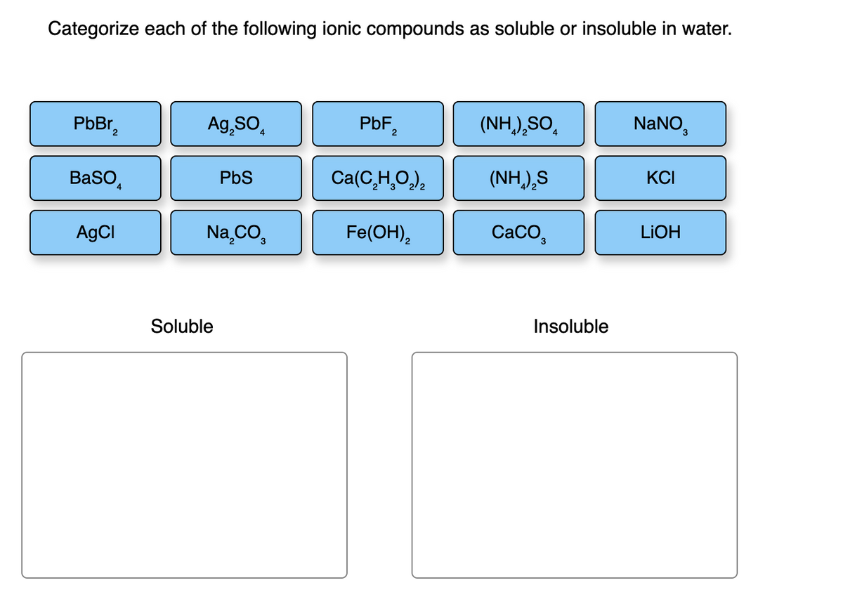Categorize each of the following ionic compounds as soluble or insoluble in water.
PbBr₂
BaSO
AgCl
4
Ag₂SO
PbS
Na₂CO,
Soluble
PbF₂
2
Ca(C₂H₂O₂)₂
Fe(OH)₂
(NH,),SO
(NH,),S
CaCO
4
Insoluble
NaNO,
KCI
LiOH