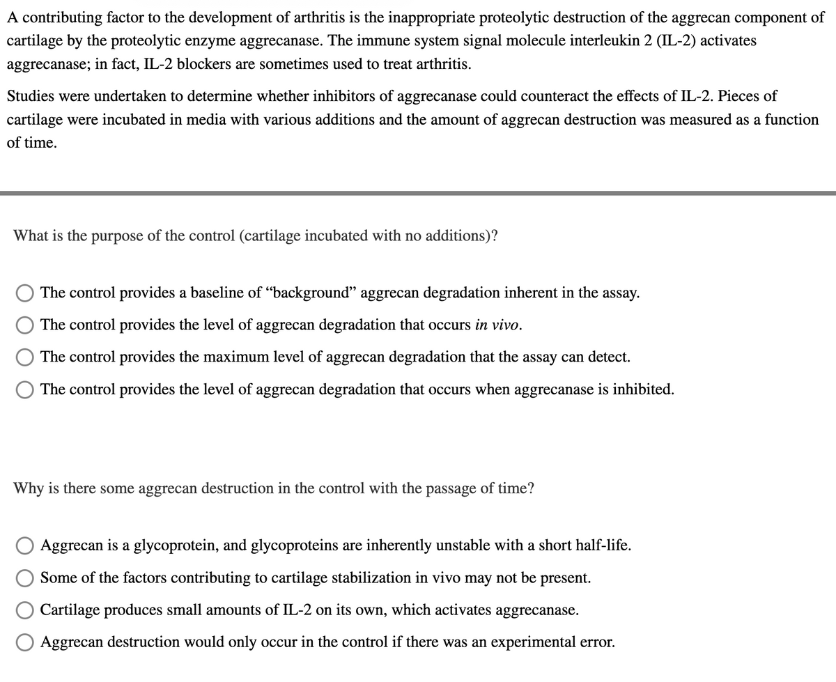 A contributing factor to the development of arthritis is the inappropriate proteolytic destruction of the aggrecan component of
cartilage by the proteolytic enzyme aggrecanase. The immune system signal molecule interleukin 2 (IL-2) activates
aggrecanase; in fact, IL-2 blockers are sometimes used to treat arthritis.
Studies were undertaken to determine whether inhibitors of aggrecanase could counteract the effects of IL-2. Pieces of
cartilage were incubated in media with various additions and the amount of aggrecan destruction was measured as a function
of time.
What is the purpose of the control (cartilage incubated with no additions)?
The control provides a baseline of "background" aggrecan degradation inherent in the assay.
The control provides the level of aggrecan degradation that occurs in vivo.
The control provides the maximum level of aggrecan degradation that the assay can detect.
The control provides the level of aggrecan degradation that occurs when aggrecanase is inhibited.
Why is there some aggrecan destruction in the control with the passage of time?
Aggrecan is a glycoprotein, and glycoproteins are inherently unstable with a short half-life.
Some of the factors contributing to cartilage stabilization in vivo may not be present.
Cartilage produces small amounts of IL-2 on its own, which activates aggrecanase.
O Aggrecan destruction would only occur in the control if there was an experimental error.