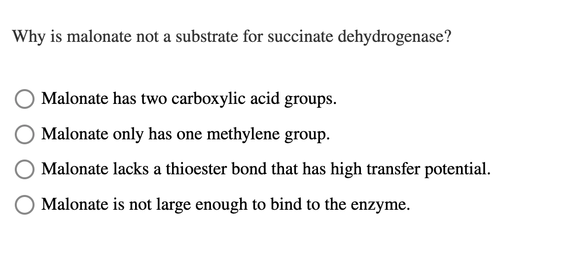Why is malonate not a substrate for succinate dehydrogenase?
Malonate has two carboxylic acid groups.
Malonate only has one methylene group.
Malonate lacks a thioester bond that has high transfer potential.
Malonate is not large enough to bind to the enzyme.