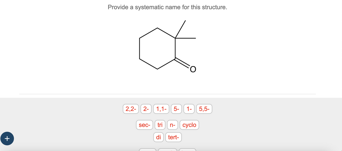 +
Provide a systematic name for this structure.
Œ
2,2- 2-
sec-
1,1- 5-
1- 5,5-
tri n- cyclo
di tert-
