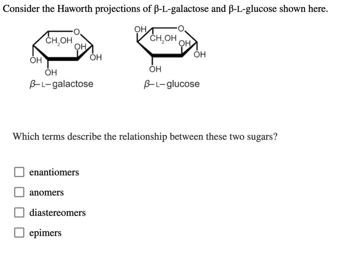 Consider the Haworth projections of f-L-galactose and B-L-glucose shown here.
ОН
CH OH
ОН
ОН
B-L-galactose
enantiomers
anomers
OH
diastereomers
epimers
ОН
CH₂OH
OH
Which terms describe the relationship between these two sugars?
ОН
OH
B-L-glucose