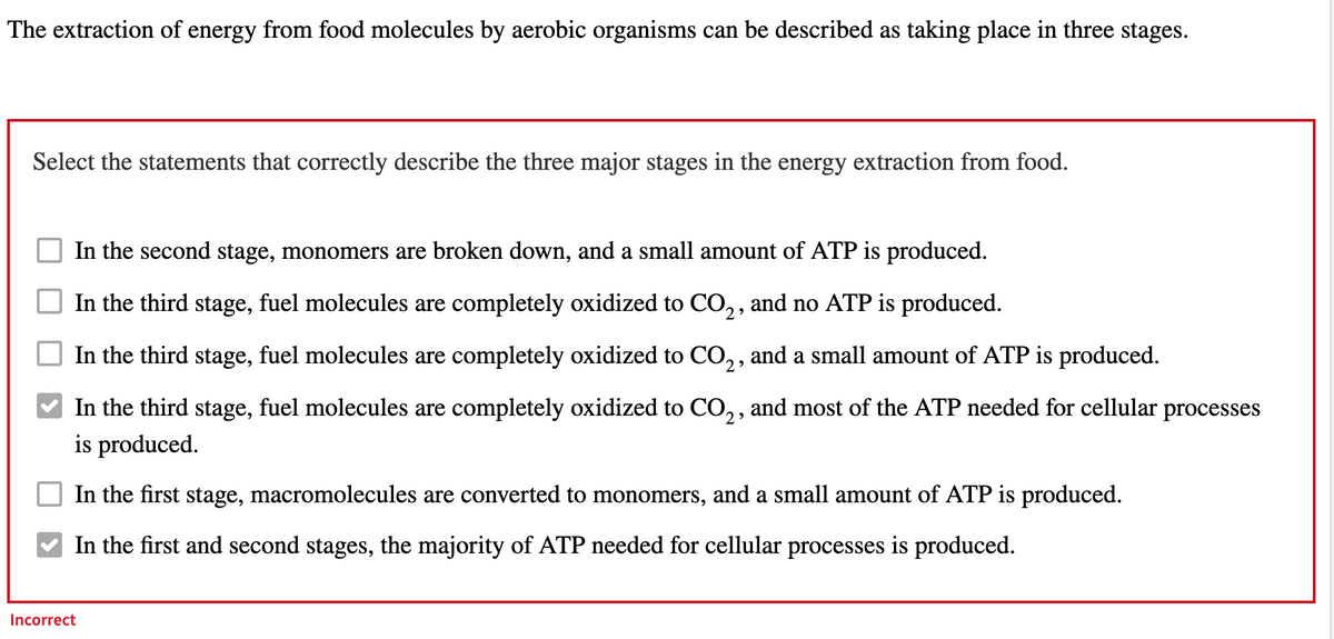 The extraction of energy from food molecules by aerobic organisms can be described as taking place in three stages.
Select the statements that correctly describe the three major stages in the energy extraction from food.
In the second stage, monomers are broken down, and a small amount of ATP is produced.
In the third stage, fuel molecules are completely oxidized to CO₂, and no ATP is produced.
In the third stage, fuel molecules are completely oxidized to CO₂, and a small amount of ATP is produced.
In the third stage, fuel molecules are completely oxidized to CO₂, and most of the ATP needed for cellular processes
is produced.
In the first stage, macromolecules are converted to monomers, and a small amount of ATP is produced.
In the first and second stages, the majority of ATP needed for cellular processes is produced.
Incorrect