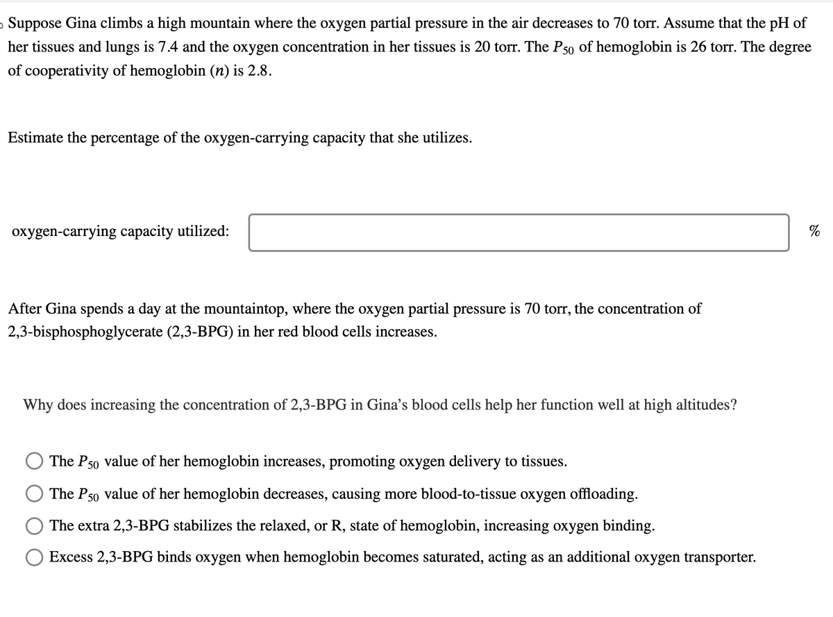 o Suppose Gina climbs a high mountain where the oxygen partial pressure in the air decreases to 70 torr. Assume that the pH of
her tissues and lungs is 7.4 and the oxygen concentration in her tissues is 20 torr. The P50 of hemoglobin is 26 torr. The degree
of cooperativity of hemoglobin (n) is 2.8.
Estimate the percentage of the oxygen-carrying capacity that she utilizes.
oxygen-carrying capacity utilized:
After Gina spends a day at the mountaintop, where the oxygen partial pressure is 70 torr, the concentration of
2,3-bisphosphoglycerate (2,3-BPG) in her red blood cells increases.
Why does increasing the concentration of 2,3-BPG in Gina's blood cells help her function well at high altitudes?
The P50 value of her hemoglobin increases, promoting oxygen delivery to tissues.
The P50 value of her hemoglobin decreases, causing more blood-to-tissue oxygen offloading.
The extra 2,3-BPG stabilizes the relaxed, or R, state of hemoglobin, increasing oxygen binding.
Excess 2,3-BPG binds oxygen when hemoglobin becomes saturated, acting as an additional oxygen transporter.
%