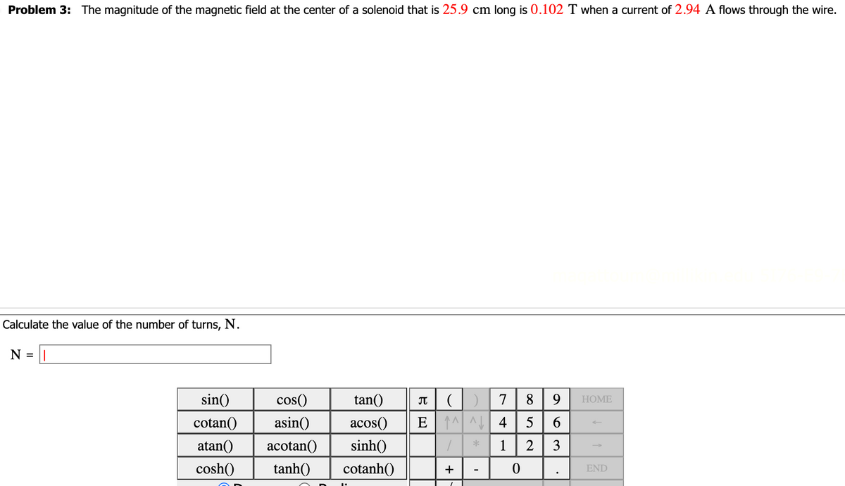 O Problem 3: The magnitude of the magnetic field at the center of a solenoid that is 25.9 cm long is 0.102 T when a current of 2.94 A flows through the wire.
Calculate the value of the number of turns, N.
N =
sin()
cos()
tan()
cotan() asin()
acos()
atan() acotan() sinh()
cosh()
tanh()
cotanh()
BE
π
(1) 7
^^^ 4
+
*
I
0
8 9
Ner∞0
63
.
HOME
END