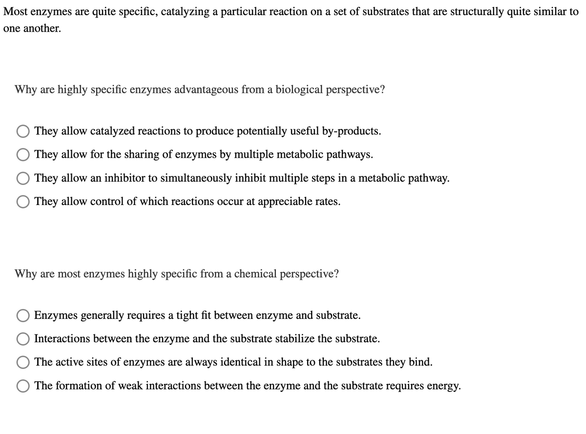 Most enzymes are quite specific, catalyzing a particular reaction on a set of substrates that are structurally quite similar to
one another.
Why are highly specific enzymes advantageous from a biological perspective?
They allow catalyzed reactions to produce potentially useful by-products.
They allow for the sharing of enzymes by multiple metabolic pathways.
They allow an inhibitor to simultaneously inhibit multiple steps in a metabolic pathway.
They allow control of which reactions occur at appreciable rates.
Why are most enzymes highly specific from a chemical perspective?
Enzymes generally requires a tight fit between enzyme and substrate.
Interactions between the enzyme and the substrate stabilize the substrate.
The active sites of enzymes are always identical in shape to the substrates they bind.
The formation of weak interactions between the enzyme and the substrate requires energy.