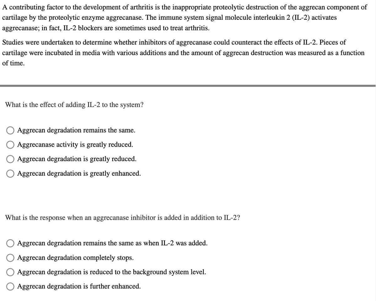 A contributing factor to the development of arthritis is the inappropriate proteolytic destruction of the aggrecan component of
cartilage by the proteolytic enzyme aggrecanase. The immune system signal molecule interleukin 2 (IL-2) activates
aggrecanase; in fact, IL-2 blockers are sometimes used to treat arthritis.
Studies were undertaken to determine whether inhibitors of aggrecanase could counteract the effects of IL-2. Pieces of
cartilage were incubated in media with various additions and the amount of aggrecan destruction was measured as a function
of time.
What is the effect of adding IL-2 to the system?
Aggrecan degradation remains the same.
Aggrecanase activity is greatly reduced.
Aggrecan degradation is greatly reduced.
Aggrecan degradation is greatly enhanced.
What is the response when an aggrecanase inhibitor is added in addition to IL-2?
O Aggrecan degradation remains the same as when IL-2 was added.
Aggrecan degradation completely stops.
Aggrecan degradation is reduced to the background system level.
Aggrecan degradation is further enhanced.