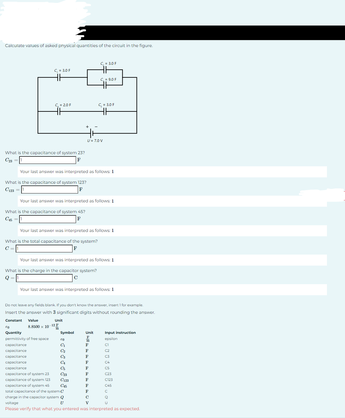 Calculate values of asked physical quantities of the circuit in the figure.
What is the capacitance of system 23?
C23
C₁ = 3.0 F
What is the capacitance of system 123?
C123 =
F
C₁ = 2.0 F
What is the capacitance of system 45?
C45 =
F
Your last answer was interpreted as follows: 1
Your last answer was interpreted as follows: 1
What is the charge in the capacitor system?
C
Your last answer was interpreted as follows: 1
What is the total capacitance of the system?
F
Value
8.8500 x 10
EO
Quantity
permittivity of free space
capacitance
capacitance
capacitance
capacitance
capacitance
Your last answer was interpreted as follows: 1
capacitance of system 23
capacitance of system 123
capacitance of system 45
Your last answer was interpreted as follows: 1
Do not leave any fields blank. If you don't know the answer, insert 1 for example.
Insert the answer with 3 significant digits without rounding the answer.
Constant
U = 7.0 V
Unit
E
Symbol
€0
C₁ = 3.0 F
C1
C₂
C3
C4
C5
C23
C₂ = 9.0 F
C₂ = 3.0 F
Unit
F
m
F
F
F
F
F
F
F
F
F
с
V
Input instruction
epsilon
JUJU Jos
C123
C45
total capacitance of the system C
charge in the capacitor system Q
voltage
U
Please verify that what you entered was interpreted as expected.
C123
C45