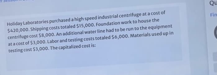 Qu
Holiday Laboratories purchased a high speed industrial centrifuge at a cost of
$420,000. Shipping costs totaled $15,000. Foundation work to house the
centrifuge cost $8,000. An additional water line had to be run to the equipment
at a cost of $3,000. Labor and testing costs totaled $6,000. Materials used up in
testing cost $3,000. The capitalized cost is:
Fin
