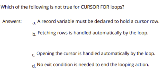 Which of the following is not true for CURSOR FOR loops?
Answers:
a. A record variable must be declared to hold a cursor row.
b. Fetching rows is handled automatically by the loop.
c. Opening the cursor is handled automatically by the loop.
d.
No exit condition is needed to end the looping action.
